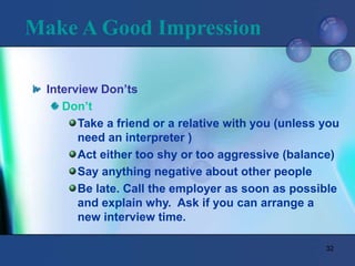 32
Make A Good Impression
Interview Don’ts
Don’t
Take a friend or a relative with you (unless you
need an interpreter )
Act either too shy or too aggressive (balance)
Say anything negative about other people
Be late. Call the employer as soon as possible
and explain why. Ask if you can arrange a
new interview time.
 