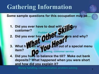 9
Gathering Information
1. Did you ever have to deal with an angry
customer?
2. Did you ever have repeat customers and why?
3. What happen when you ran out of a special menu
item?
4. Did you have to balance the till? Make out bank
deposits? What happened when you were short
and how did you explain it?
Problem solving
Customer service
problem solving, customer service
Money handling, communication, problem solving
Some sample questions for this occupation may be…
 