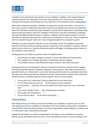 Behavioral Interview Guide: Early Career Job Candidates
©2016 Society for Human Resource Management Page 10
consistent in the way that they ask questions across candidates. In addition, when asking behavioral
interview questions, the interviewer must listen closely and take clear and accurate notes without
making the interviewee uncomfortable (see more about this in the subsequent section, Taking Notes).
When asked a behavioral question, candidates are expected to provide information, in the form of a
short story, not just on what tasks and activities they have accomplished, but how they accomplished
them. The interviewer should encourage candidates to provide specific details when responding, asking
questions that pull evidence about the candidate’s achievements, how they responded to challenges,
and how they differentiated themselves. In addition, candidates should answer questions in terms of
what they as individuals specifically did, not what was accomplished as a team (e.g., “when X happened,
I did Y to complete the goal” rather than “when X happened, we did Y to complete the goal”).
Although structured, behavioral interviews can be a bit flexible as well. The individual conducting a
behavioral interview should use probing questions to dig deeper into a candidate’s responses, based on
verbal and non-verbal cues. Typically a behavioral question will trigger 3-4 probing questions based on
the candidate’s initial response.
Probing questions are follow-up questions asked of candidates when:
 Initial answers are vague, ambiguous, evasive, or do not fully address the lead question.
 The candidate’s tone changes drastically or word choice becomes negative.
 The candidate seems to have difficulty forming an answer or takes extensive pauses.
Probing questions are not developed in advance of a behavioral interview; they are based on triggers
that are prompted through the candidate’s responses to lead questions. These types of questions are
grounded heavily on an interviewer’s use of active listening and observation as a candidate relates facts
and experiences about how they have behaved in the past. These questions should be open-ended and
should not direct a candidate towards a desired response. Here are a few examples:
 I'm not quite sure I understood. Could you please tell me more about that?
 I'm not certain what you mean by . . . Could you give me some examples?
 You mentioned . . . Could you tell me more about that? What stands out in your mind about
that?
 This is what I thought I heard . . . Did I understand you correctly?
 Can you give me an example of . . . ?
 You just told me about . . . I'd also like to know about . . .
Note taking is key to your ability to revisit and remember your candidates’ responses; yet, too much
note-taking may unnerve a candidate or could detract from one’s ability to connect with a candidate on
a personal level. Solid note-taking, however, may be your legal defense against litigation, so taking notes
is a critical part to your interview documentation.
Finding the right balance can often be challenging for interviewers, since candidates may speak at
different paces, with different tones of voice, or even with different accents. It is critical, however, that
 