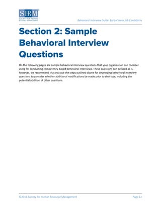 Behavioral Interview Guide: Early Career Job Candidates
©2016 Society for Human Resource Management Page 12
On the following pages are sample behavioral interview questions that your organization can consider
using for conducting competency-based behavioral interviews. These questions can be used as is,
however, we recommend that you use the steps outlined above for developing behavioral interview
questions to consider whether additional modifications be made prior to their use, including the
potential addition of other questions.
 