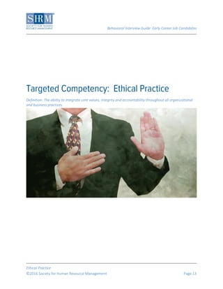Behavioral Interview Guide: Early Career Job Candidates
Ethical Practice
©2016 Society for Human Resource Management Page 13
Definition: The ability to integrate core values, integrity and accountability throughout all organizational
and business practices.
 