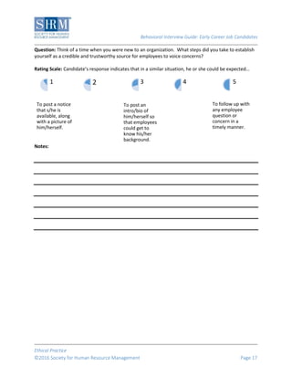 Behavioral Interview Guide: Early Career Job Candidates
Ethical Practice
©2016 Society for Human Resource Management Page 17
Question: Think of a time when you were new to an organization. What steps did you take to establish
yourself as a credible and trustworthy source for employees to voice concerns?
Rating Scale: Candidate’s response indicates that in a similar situation, he or she could be expected…
Notes:
To post a notice
that s/he is
available, along
with a picture of
him/herself.
1 2
To post an
intro/bio of
him/herself so
that employees
could get to
know his/her
background.
3 4
To follow up with
any employee
question or
concern in a
timely manner.
5
 