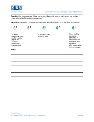 Behavioral Interview Guide: Early Career Job Candidates
Ethical Practice
©2016 Society for Human Resource Management Page 18
Question: Give me an example of how you have used a specific process to document and escalate
reports of unethical behavior to management?
Rating Scale: Candidate’s response indicates that in a similar situation, he or she could be expected…
Notes:
To fail to
accurately report
and/or escalate
reports of
unethical
behavior to
management.
1 2
To send an e-mail
to his/her boss.
3 4
To ask probing
questions,
document all
information and
responses, and
share this
information with
his/her manager.
5
 