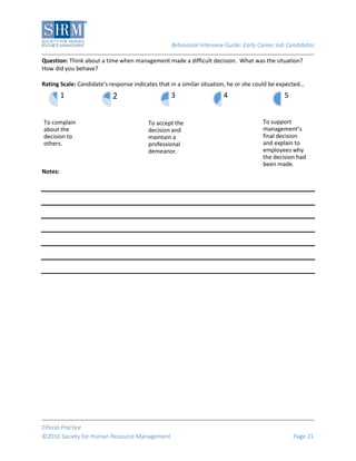 Behavioral Interview Guide: Early Career Job Candidates
Ethical Practice
©2016 Society for Human Resource Management Page 21
Question: Think about a time when management made a difficult decision. What was the situation?
How did you behave?
Rating Scale: Candidate’s response indicates that in a similar situation, he or she could be expected…
Notes:
To complain
about the
decision to
others.
1 2
To accept the
decision and
maintain a
professional
demeanor.
3 4
To support
management’s
final decision
and explain to
employees why
the decision had
been made.
5
 