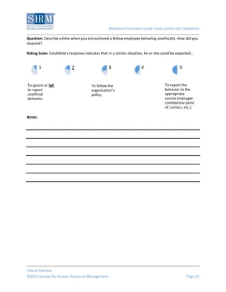Behavioral Interview Guide: Early Career Job Candidates
Ethical Practice
©2016 Society for Human Resource Management Page 22
Question: Describe a time when you encountered a fellow employee behaving unethically. How did you
respond?
Rating Scale: Candidate’s response indicates that in a similar situation, he or she could be expected…
Notes:
To ignore or fail
to report
unethical
behavior.
1 2
To follow the
organization’s
policy.
3 4
To report the
behavior to the
appropriate
source (manager,
confidential point
of contact, etc.).
5
 