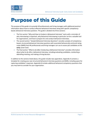 Behavioral Interview Guide: Early Career Job Candidates
©2016 Society for Human Resource Management Page 2
The purpose of this guide is to provide HR professionals and hiring managers with additional practical
information about how to conduct effective behavioral interviews along with specific competency-
based, behavioral interview questions. This guide is divided into three sections:
 The first section “Why and How to Conduct a Behavioral Interview” starts with a reminder of
why interviewing is important, why behavioral interviewing in particular can be a valuable tool
for organizations, and how to prepare for and conduct behavioral interviews.
 The second section “Sample Behavioral Interview Questions” provides samples of competency-
based, structured behavioral interview questions with associated behaviorally anchored rating
scales (BARS) that HR professionals and hiring managers can use to assess job candidates at the
early career level.
 The final section “What to do After Conducting a Behavioral Interview” provides information
about what to do after a behavioral interview, including evaluating candidates, conducting a
debriefing meeting, and making a hiring decision.
In addition to the sections listed above, this guide includes two appendices. Appendix A contains a
template for creating your own structured behavioral interview questions and BARS, including space for
capturing candidates’ responses. Appendix B includes additional behavioral competency questions that
you may want to consider for your organization.
 