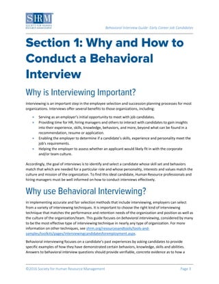 Behavioral Interview Guide: Early Career Job Candidates
©2016 Society for Human Resource Management Page 3
Interviewing is an important step in the employee selection and succession planning processes for most
organizations. Interviews offer several benefits to those organizations, including:
 Serving as an employer’s initial opportunity to meet with job candidates.
 Providing time for HR, hiring managers and others to interact with candidates to gain insights
into their experience, skills, knowledge, behaviors, and more, beyond what can be found in a
recommendation, resume or application.
 Enabling the employer to determine if a candidate’s skills, experience and personality meet the
job's requirements.
 Helping the employer to assess whether an applicant would likely fit in with the corporate
and/or team culture.
Accordingly, the goal of interviews is to identify and select a candidate whose skill set and behaviors
match that which are needed for a particular role and whose personality, interests and values match the
culture and mission of the organization. To find this ideal candidate, Human Resource professionals and
hiring managers must be well informed on how to conduct interviews effectively.
In implementing accurate and fair selection methods that include interviewing, employers can select
from a variety of interviewing techniques. It is important to choose the right kind of interviewing
technique that matches the performance and retention needs of the organization and position as well as
the culture of the organization/team. This guide focuses on behavioral interviewing, considered by many
to be the most effective type of interviewing technique in nearly any type of organization. For more
information on other techniques, see shrm.org/resourcesandtools/tools-and-
samples/toolkits/pages/interviewingcandidatesforemployment.aspx.
Behavioral interviewing focuses on a candidate’s past experiences by asking candidates to provide
specific examples of how they have demonstrated certain behaviors, knowledge, skills and abilities.
Answers to behavioral interview questions should provide verifiable, concrete evidence as to how a
 
