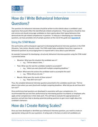 Behavioral Interview Guide: Early Career Job Candidates
©2016 Society for Human Resource Management Page 6
The questions for behavioral interviews should be written to elicit details about a candidate’s past
experience that would reflect the identified job-related competencies. These questions should be clear
and concise and should encourage candidates to share openly about their typical behaviors that
demonstrate the job-related competencies in question. To help you in developing your interview
questions, we have provided a list of sample questions at the end of this guide (see Appendix B).
One particularly useful and popular approach to developing behavioral interview questions is the STAR
(Situation, Task, Action, Results) model. The STAR model helps candidates frame their responses to
behavioral questions by encouraging them to respond with a story about a past behavior.
An example framework for developing a structured, behavioral interview question using the STAR model
is presented below.
 Situation: What was the situation the candidate was in?
o e.g., “Tell me about a time...”
 Task: What was the task the candidate needed to accomplish?
o e.g., “where you were faced with multiple competing deadlines.”
 Action: What were the actions the candidate took to accomplish this task?
o e.g., “What did you do and…”
 Results: What were the results of these actions?
o e.g., “how did it turn out?”
Thus, the complete behavioral interview question presented to the candidate would read, “Tell me
about a time where you were faced with multiple competing deadlines. What did you do and how did it
turn out?”
Once preliminary lead questions are developed in association with your competencies, it is
recommended that you test their performance by interviewing position incumbents or employees who
apply similar competencies in their daily work. This will help to evaluate the appropriateness of
questions and will also help to develop potential probing questions to gain more insight about the
candidate’s behaviors.
Once you have developed or identified your behavioral interview questions, you need to create an
appropriate rating scale for your questions. A rating scale is the basis on which all candidates are
 