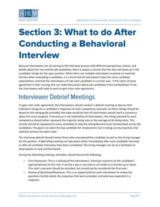 Behavioral Interview Guide: Early Career Job Candidates
©2016 Society for Human Resource Management Page 87
Because interviewers are all coming to the interview process with different perspectives, biases, and
beliefs about the role and the job candidates, there is always a chance that this bias will show up in the
candidate ratings for the open position. When there are multiple interviewers involved, to maintain
fairness when evaluating a candidate, it is critical that all interviewers have the same candidate
expectations, and that the interviewers all rate each candidate in a similar way. If the raters all have
agreement in their scoring, this can make discussions about job candidates more standardized. If not,
the interviewers will need to work to gain inter-rater agreement.
To gain inter-rater agreement, the interviewers should conduct a debrief meeting to discuss their
individual ratings for a candidate’s responses to each competency assessed. As these ratings should be
based on the rating guide provided, the hope would be that all interviewers would reach a consensus
about the score assigned. If consensus is not reached by all interviewers, the rating selected for each
competency should either represent the majority rating vote or the average of all rating votes. This
activity should be repeated for every candidate to help the voting become more standardized across the
candidates. The goal is to select the top candidate for employment, but in doing so ensuring that a fair
selection process has been used.
The interview debrief should involve those who interviewed the candidate as well as the hiring manager
for the position. A debriefing meeting can take place either immediately after each candidate interview
or after all candidate interviews have been completed. The hiring manager can act as a facilitator to
keep people on task and fact-based.
During the debriefing meeting, attendees should discuss the following:
 First Impression: This is a tallying of the interviewers’ initial gut reactions to the candidate’s
appropriateness to this role. It can be a yay or nay vote or as simple as a thumbs up or down.
This vote’s outcome should be recorded, but should not be considered the final vote.
 Review of Questions/Responses: This is an opportunity for each interviewer to review the
questions he/she asked, the responses that were provided, and what was expected in a
response.
 