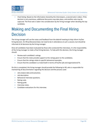 Behavioral Interview Guide: Early Career Job Candidates
©2016 Society for Human Resource Management Page 88
 Final Voting: Based on the information shared by the interviewers, a second vote is taken. If the
decision is not unanimous, additional discussion may take place, and another vote may be
captured. The final vote is taken into consideration by the hiring manager when deciding the top
candidate.
The hiring manager will use the notes and feedback from the debrief meeting to help inform his/her
hiring decision. An HR professional does not need to be in attendance at such a session, but should be
informed of all decisions by the hiring manager.
Once all candidates have been evaluated by those who conducted the interviews, it is the responsibility
of the hiring manager to make a final hiring decision. To help with this decision, the hiring manager
should:
 Review each candidate’s ratings.
 Ensure that the notes provide support to the ratings given to the candidates.
 Ensure that the ratings relate to specific behavioral examples.
 Ensure that the candidate is a match both in terms of his/her job and organizational fit.
On this is completed, the hiring manager should provide the following to HR, who is responsible for
maintaining all documentation regarding the decision and the process used:
 Job analysis data and outcomes.
 Job description.
 Behavioral interview questions.
 Rating scale.
 Rating guide.
 Interview notes.
 Candidate evaluations for this interview.
 