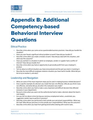 Behavioral Interview Guide: Early Career Job Candidates
Appendix B
©2016 Society for Human Resource Management Page B-1
 Describe a time when you came across questionable business practices. How did you handle the
situation?
 Have you ever faced a significant ethical problem at work? How did you handle it?
 Describe a time when you made a mistake at work. How did you deal with this situation, and
what was the outcome?
 Have you worked in a situation in which an employee, vendor or supplier had a conflict of
interest? How did you handle this?
 Describe a time when you had an opportunity to personally profit from your employer's
product.
 Tell me about an ethical situation you have encountered and the part you took in resolving it.
 Describe the most difficult employee relations situation you have had to handle. What did you
do to try to resolve it, and why?
 What are some of the most important steps you've used in making business-related decisions?
 Give a specific example of a decision you made that was not effective. Why do you think it was
not effective, and what did you do when this realization was made?
 Describe a time when you had to make a very important and difficult decision that affected
everyone in your department.
 Recount a time when you were not the authority but had to make a decision about the team's
next step(s).
 Can you tell me about a time during your previous employment when, unsolicited, you
suggested a better way to perform a process?
 Describe a time when you performed a task outside your perceived responsibilities. What was
the task? Why did you perceive it to be outside your responsibilities? What was the outcome?
 Describe a time when you kept from getting bored when dealing with routine tasks.
 
