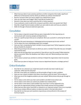 Behavioral Interview Guide: Early Career Job Candidates
Appendix B
©2016 Society for Human Resource Management Page B-3
 What have you done in your previous positions at other companies that made a significant
difference to the business and for which you believe you will be remembered?
 Recall an occasion when you had to explain your department's losses.
 Have you ever been over budget? Why? How did you handle this?
 Recount a time when you had to prioritize bill or invoice payment.
 If you could pick a stock to add to this company's portfolio, which one would it be? Why?
 Describe a tough financial analysis problem you were able to solve and how you solved it.
 Walk me through a financial statement (pick one).
 Tell me about a long-term project that you were responsible for that required you to
communicate with numerous people and departments.
 Think of a specific project that you've completed. Were you successful in achieving the desired
results?
 What was the most interesting or challenging technical proposal you've ever written?
 Tell me about the most challenging project you managed.
 Have you had a nonproductive team member on your project team? What happened, and how
did you handle this situation?
 What did you bring to the last team on which you were a member? Describe how your strengths
improved the team.
 What was the last big project you worked on? How did you start this project? What obstacles
did you overcome? Were the deadlines met? Why or why not? What would you have done
differently?
 Tell me about a project you worked on and how it helped the organization meet its business
goals.
 What have you done to help your human resource department become a strategic partner?
 Describe for me a decision you made that would normally have been made by your
supervisor. What was the outcome?
 Describe a time when you needed to use the principles of logic to solve a problem.
 Have you ever solved a problem that others around you could not solve? Tell me about it.
 What was one of the toughest problems you ever solved? What process did you go through to
solve it?
 Tell me about a time when you had a work problem and didn't know what to do.
 Tell me about a time when you solved one problem but created others.
 Tell me about a time when a work problem was more than it at first appeared to be.
 How have you approached solving a problem that initially seemed insurmountable?
 What have you done when faced with an obstacle to an important project? Give me an example.
 How do you analyze different options to determine which is the best alternative?
 Describe for me how your prior positions required you to be proficient in the analysis of
technical reports.
 