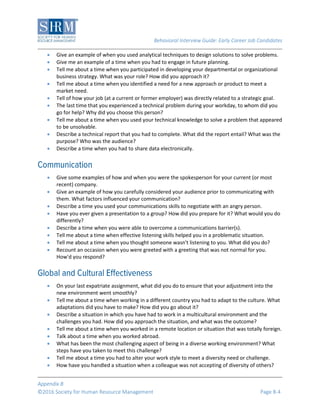 Behavioral Interview Guide: Early Career Job Candidates
Appendix B
©2016 Society for Human Resource Management Page B-4
 Give an example of when you used analytical techniques to design solutions to solve problems.
 Give me an example of a time when you had to engage in future planning.
 Tell me about a time when you participated in developing your departmental or organizational
business strategy. What was your role? How did you approach it?
 Tell me about a time when you identified a need for a new approach or product to meet a
market need.
 Tell of how your job (at a current or former employer) was directly related to a strategic goal.
 The last time that you experienced a technical problem during your workday, to whom did you
go for help? Why did you choose this person?
 Tell me about a time when you used your technical knowledge to solve a problem that appeared
to be unsolvable.
 Describe a technical report that you had to complete. What did the report entail? What was the
purpose? Who was the audience?
 Describe a time when you had to share data electronically.
 Give some examples of how and when you were the spokesperson for your current (or most
recent) company.
 Give an example of how you carefully considered your audience prior to communicating with
them. What factors influenced your communication?
 Describe a time you used your communications skills to negotiate with an angry person.
 Have you ever given a presentation to a group? How did you prepare for it? What would you do
differently?
 Describe a time when you were able to overcome a communications barrier(s).
 Tell me about a time when effective listening skills helped you in a problematic situation.
 Tell me about a time when you thought someone wasn't listening to you. What did you do?
 Recount an occasion when you were greeted with a greeting that was not normal for you.
How'd you respond?
 On your last expatriate assignment, what did you do to ensure that your adjustment into the
new environment went smoothly?
 Tell me about a time when working in a different country you had to adapt to the culture. What
adaptations did you have to make? How did you go about it?
 Describe a situation in which you have had to work in a multicultural environment and the
challenges you had. How did you approach the situation, and what was the outcome?
 Tell me about a time when you worked in a remote location or situation that was totally foreign.
 Talk about a time when you worked abroad.
 What has been the most challenging aspect of being in a diverse working environment? What
steps have you taken to meet this challenge?
 Tell me about a time you had to alter your work style to meet a diversity need or challenge.
 How have you handled a situation when a colleague was not accepting of diversity of others?
 