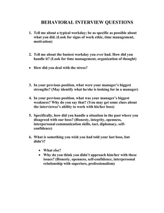 BEHAVIORAL INTERVIEW QUESTIONS

1. Tell me about a typical workday; be as specific as possible about
   what you did. (Look for signs of work ethic, time management,
   motivation)


2. Tell me about the busiest workday you ever had. How did you
   handle it? (Look for time management, organization of thought)

• How did you deal with the stress?



3. In your previous position, what were your manager’s biggest
   strengths? (May identify what he/she is looking for in a manager)

4. In your previous position, what was your manager’s biggest
   weakness? Why do you say that? (You may get some clues about
   the interviewee’s ability to work with his/her boss)

5. Specifically, how did you handle a situation in the past where you
   disagreed with our boss? (Honesty, integrity, openness,
   interpersonal communication skills, tact, diplomacy, self-
   confidence)

6. What is something you wish you had told your last boss, but
   didn’t?

      • What else?
      • Why do you think you didn’t approach him/her with these
        issues? (Honesty, openness, self-confidence, interpersonal
        relationship with superiors, professionalism)
 