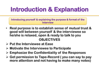 Introduction & Explanation
Introducing yourself & explaining the purpose & format of the
Interview

• Real purpose is to establish sense of mutual trust &
good will between yourself & the interviewee so
he/she is relaxed, open & ready to talk to you
OBJECTIVES
 Put the Interviewee at Ease
 Motivate the Interviewee to Participate
 Emphasize the Confidentiality of the Responses
 Get permission to Tape-Record ( you can say to pay
more attention and not having to make many notes)

 