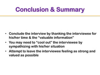 Conclusion & Summary

• Conclude the interview by thanking the interviewee for
his/her time & the “valuable information”
• You may need to “cool out” the interviewee by
sympathizing with his/her situation
• Attempt to leave the interviewee feeling as strong and
valued as possible

 