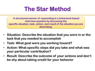 The Star Method
A structured manner of responding to a behavioral-based
interview question by discussing the
specific situation, task, action, and result of the situation you are
describing.

• Situation: Describe the situation that you were in or the
task that you needed to accomplish
• Task: What goal were you working toward?
• Action: What specific steps did you take and what was
your particular contribution?
• Result: Describe the outcome of your actions and don‟t
be shy about taking credit for your behavior

 