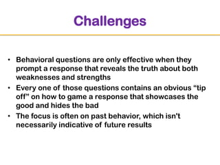 Challenges
• Behavioral questions are only effective when they
prompt a response that reveals the truth about both
weaknesses and strengths
• Every one of those questions contains an obvious “tip
off” on how to game a response that showcases the
good and hides the bad
• The focus is often on past behavior, which isn't
necessarily indicative of future results

 
