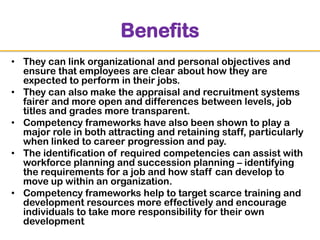 Benefits
• They can link organizational and personal objectives and
ensure that employees are clear about how they are
expected to perform in their jobs.
• They can also make the appraisal and recruitment systems
fairer and more open and differences between levels, job
titles and grades more transparent.
• Competency frameworks have also been shown to play a
major role in both attracting and retaining staff, particularly
when linked to career progression and pay.
• The identification of required competencies can assist with
workforce planning and succession planning – identifying
the requirements for a job and how staff can develop to
move up within an organization.
• Competency frameworks help to target scarce training and
development resources more effectively and encourage
individuals to take more responsibility for their own
development

 
