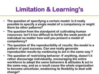 Limitation & Learning's
• The question of specifying a certain model: Is it really
possible to specify a single model of a competency or might
there be other patterns?
• The question from the standpoint of cultivating human
resources: Isn't it too difficult to fortify the weak points of
individual no matter how well you present a model of
competency?
• The question of the reproducibility of results: the model is a
pattern of past success. Can one really generate
reproducible results by continuing to act in the same way ?
• The question of restricting behavior: If anything, doesn‟t it
rather discourage individuality, encouraging the entire
workforce to adopt the same behaviors & attitudes & act in
the same way, and as a result cause the whole organization
to become unicellular, weakening its flexibility to deal with
change?

 