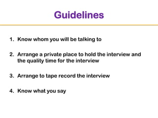 Guidelines
1. Know whom you will be talking to
2. Arrange a private place to hold the interview and
the quality time for the interview
3. Arrange to tape record the interview
4. Know what you say

 