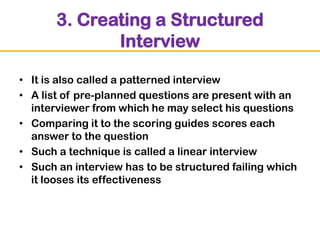 3. Creating a Structured
Interview
• It is also called a patterned interview
• A list of pre-planned questions are present with an
interviewer from which he may select his questions
• Comparing it to the scoring guides scores each
answer to the question
• Such a technique is called a linear interview
• Such an interview has to be structured failing which
it looses its effectiveness

 