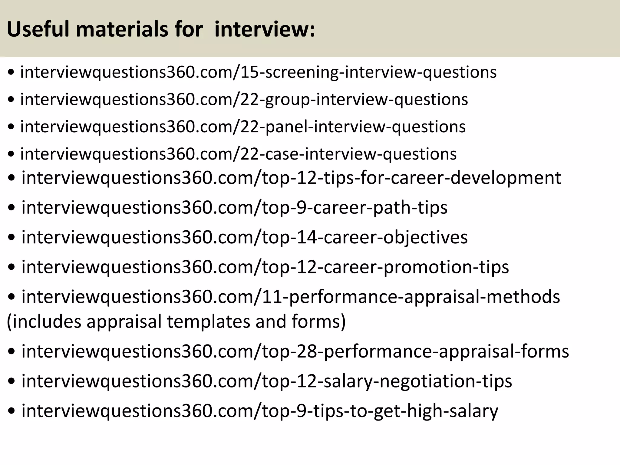 Useful materials for interview:
• interviewquestions360.com/15-screening-interview-questions
• interviewquestions360.com/22-group-interview-questions
• interviewquestions360.com/22-panel-interview-questions
• interviewquestions360.com/22-case-interview-questions
• interviewquestions360.com/top-12-tips-for-career-development
• interviewquestions360.com/top-9-career-path-tips
• interviewquestions360.com/top-14-career-objectives
• interviewquestions360.com/top-12-career-promotion-tips
• interviewquestions360.com/11-performance-appraisal-methods
(includes appraisal templates and forms)
• interviewquestions360.com/top-28-performance-appraisal-forms
• interviewquestions360.com/top-12-salary-negotiation-tips
• interviewquestions360.com/top-9-tips-to-get-high-salary
 