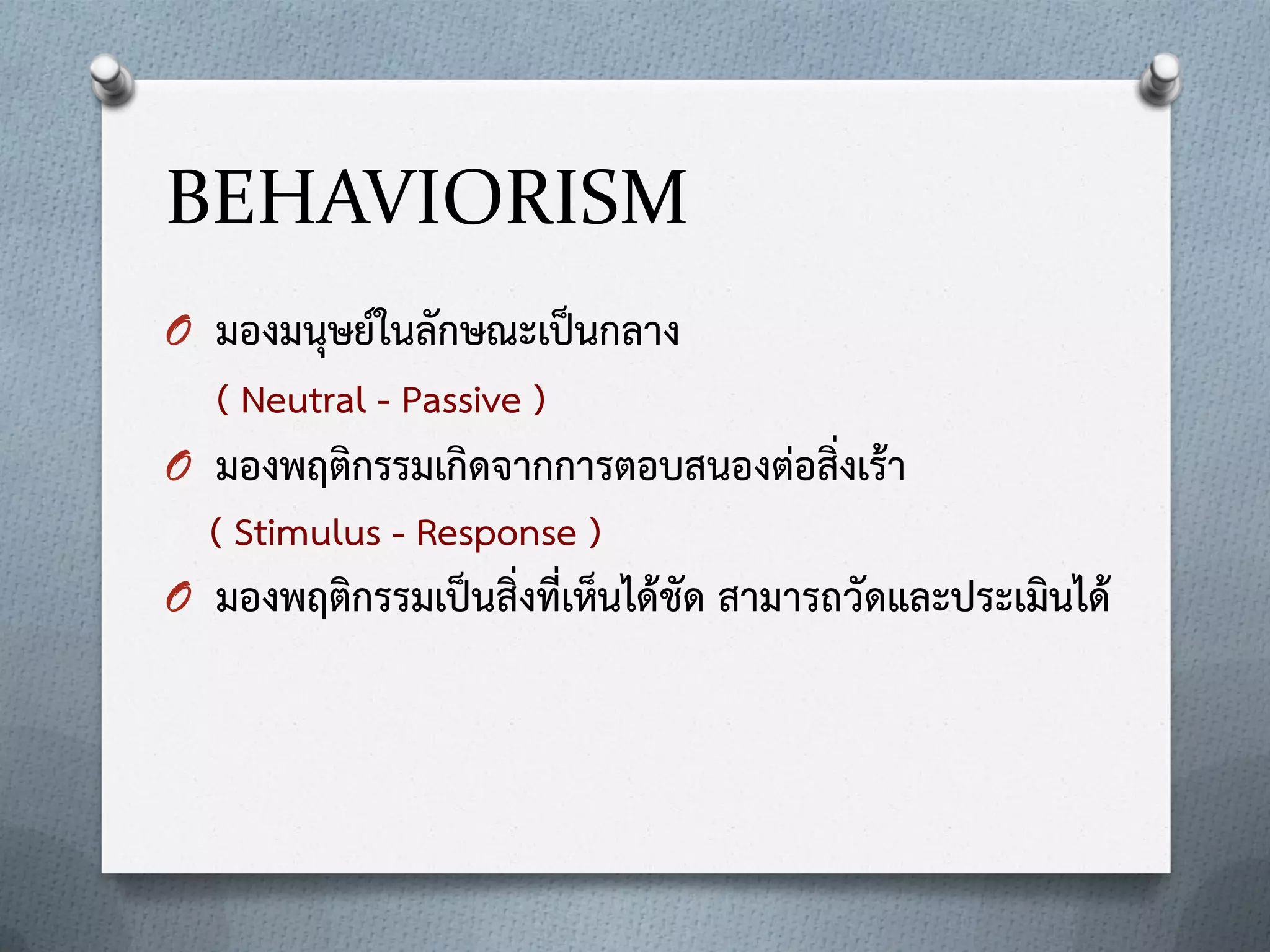 BEHAVIORISM
O มองมนุษย์ในลักษณะเป็นกลาง

( Neutral - Passive )
O มองพฤติกรรมเกิดจากการตอบสนองต่อสิ่งเร้า

( Stimulus - Response )
O มองพฤติกรรมเป็นสิ่งที่เห็นได้ชัด สามารถวัดและประเมินได้

 