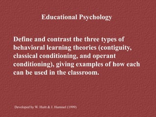Educational Psychology
Define and contrast the three types of
behavioral learning theories (contiguity,
classical conditioning, and operant
conditioning), giving examples of how each
can be used in the classroom.
Developed by W. Huitt & J. Hummel (1999)
 