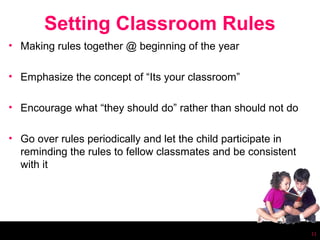 Setting Classroom Rules
• Making rules together @ beginning of the year

• Emphasize the concept of “Its your classroom”

• Encourage what “they should do” rather than should not do

• Go over rules periodically and let the child participate in
  reminding the rules to fellow classmates and be consistent
  with it




                                                                11
 