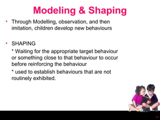 Modeling & Shaping
• Through Modelling, observation, and then
  imitation, children develop new behaviours

• SHAPING
  * Waiting for the appropriate target behaviour
  or something close to that behaviour to occur
  before reinforcing the behaviour
  * used to establish behaviours that are not
  routinely exhibited.




                                                   14
 