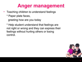Anger management
• Teaching children to understand feelings
  * Paper plate faces,
    greeting how are you today
  * Help student understand that feelings are
  not right or wrong and they can express their
  feelings without hurting others or losing
  control.




                                                  16
 
