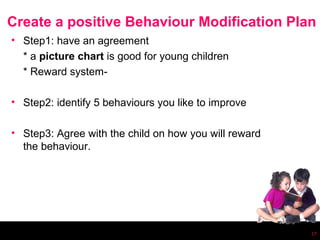 Create a positive Behaviour Modification Plan
• Step1: have an agreement
  * a picture chart is good for young children
  * Reward system-

• Step2: identify 5 behaviours you like to improve

• Step3: Agree with the child on how you will reward
  the behaviour.




                                                       17
 