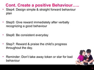 Cont. Create a positive Behaviour…..
• Step4: Design simple & straight forward behaviour
  plan

• Step5: Give reward immediately after verbally
  recognizing a good behaviour

• Step6: Be consistent everyday

• Step7: Reward & praise the child’s progress
  throughout the day.

• Reminder: Don’t take away token or star for bad
  behaviour

                                                      18
 