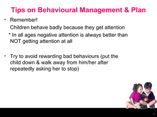Tips on Behavioural Management & Plan
• Remember!
   Children behave badly because they get attention
  * In all ages negative attention is always better than
   NOT getting attention at all

• Try to avoid rewarding bad behaviours (put the
  child down & walk away from him/her after
  repeatedly asking her to stop)




                                                           19
 