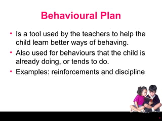 Behavioural Plan
• Is a tool used by the teachers to help the
  child learn better ways of behaving.
• Also used for behaviours that the child is
  already doing, or tends to do.
• Examples: reinforcements and discipline




                                               4
 