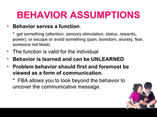 BEHAVIOR ASSUMPTIONS
• Behavior serves a function.
  * get something (attention, sensory stimulation, status, rewards,
  power), or escape or avoid something (pain, boredom, anxiety, fear,
  someone not liked).
• The function is valid for the individual
• Behavior is learned and can be UNLEARNED
• Problem behavior should first and foremost be
  viewed as a form of communication.
  * FBA allows you to look beyond the behavior to
  uncover the communicative message.




                                                                        5
 