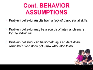 Cont. BEHAVIOR
              ASSUMPTIONS
• Problem behavior results from a lack of basic social skills

• Problem behavior may be a source of internal pleasure
  for the individual

• Problem behavior can be something a student does
  when he or she does not know what else to do




                                                                6
 