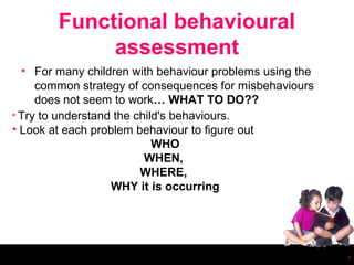 Functional behavioural
             assessment
  • For many children with behaviour problems using the
     common strategy of consequences for misbehaviours
     does not seem to work… WHAT TO DO??
• Try to understand the child's behaviours.
• Look at each problem behaviour to figure out
                            WHO
                          WHEN,
                         WHERE,
                   WHY it is occurring




                                                          7
 