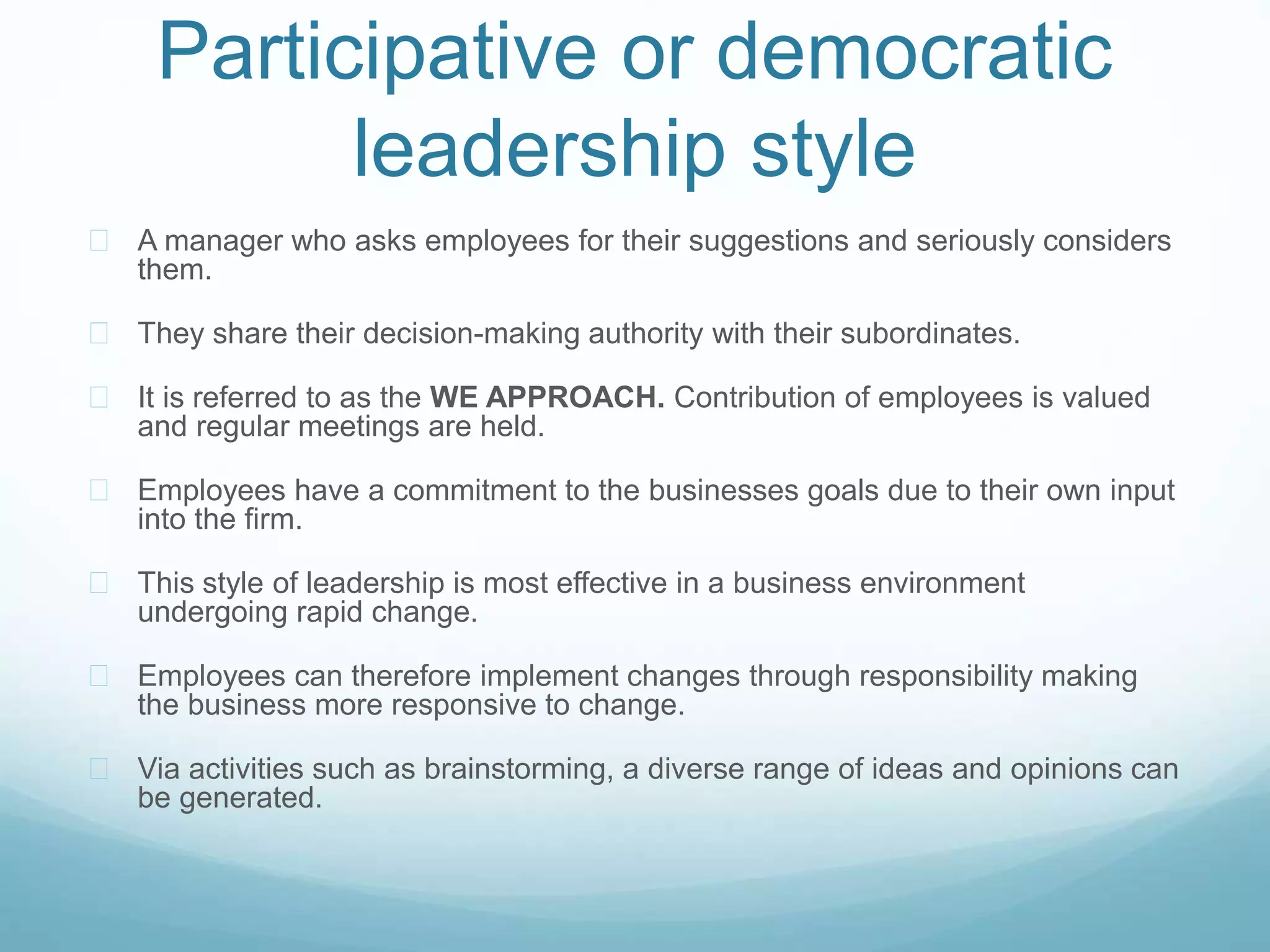 Participative or democratic
leadership style
 A manager who asks employees for their suggestions and seriously considers
them.
 They share their decision-making authority with their subordinates.
 It is referred to as the WE APPROACH. Contribution of employees is valued
and regular meetings are held.
 Employees have a commitment to the businesses goals due to their own input
into the firm.
 This style of leadership is most effective in a business environment
undergoing rapid change.
 Employees can therefore implement changes through responsibility making
the business more responsive to change.
 Via activities such as brainstorming, a diverse range of ideas and opinions can
be generated.
 