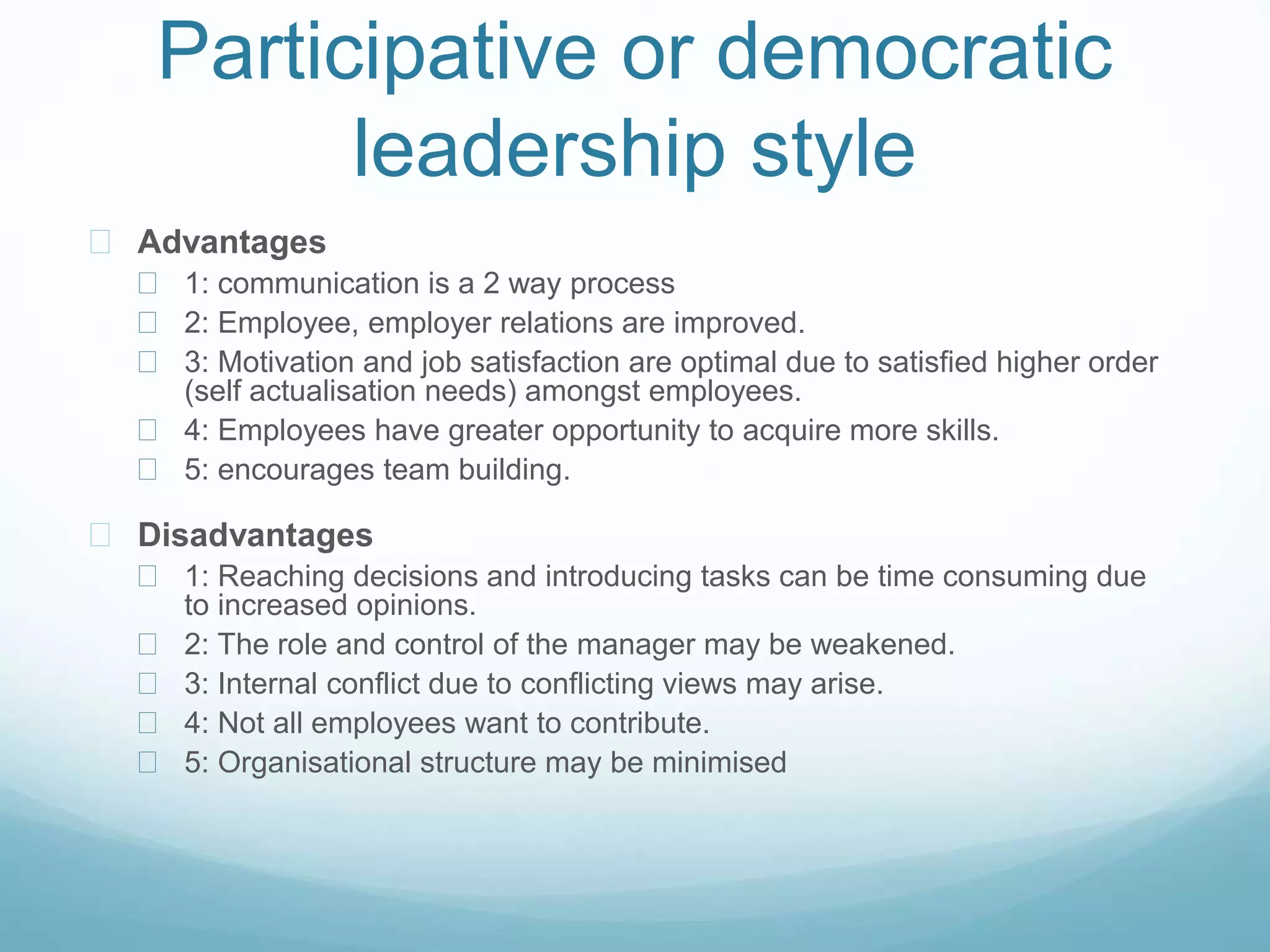 Participative or democratic
leadership style
 Advantages
 1: communication is a 2 way process
 2: Employee, employer relations are improved.
 3: Motivation and job satisfaction are optimal due to satisfied higher order
(self actualisation needs) amongst employees.
 4: Employees have greater opportunity to acquire more skills.
 5: encourages team building.
 Disadvantages
 1: Reaching decisions and introducing tasks can be time consuming due
to increased opinions.
 2: The role and control of the manager may be weakened.
 3: Internal conflict due to conflicting views may arise.
 4: Not all employees want to contribute.
 5: Organisational structure may be minimised
 