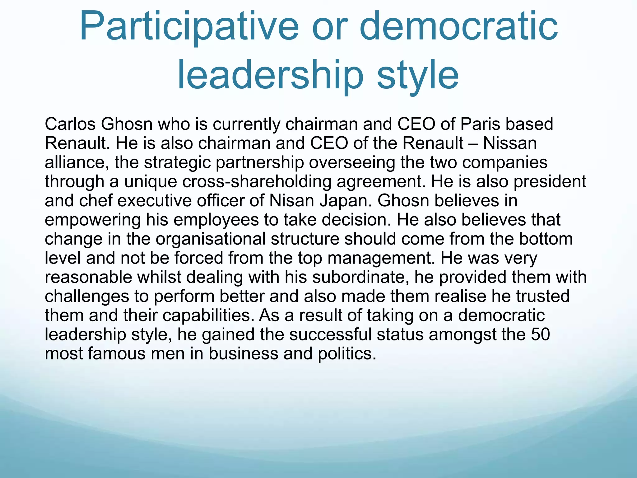 Participative or democratic
leadership style
Carlos Ghosn who is currently chairman and CEO of Paris based
Renault. He is also chairman and CEO of the Renault – Nissan
alliance, the strategic partnership overseeing the two companies
through a unique cross-shareholding agreement. He is also president
and chef executive officer of Nisan Japan. Ghosn believes in
empowering his employees to take decision. He also believes that
change in the organisational structure should come from the bottom
level and not be forced from the top management. He was very
reasonable whilst dealing with his subordinate, he provided them with
challenges to perform better and also made them realise he trusted
them and their capabilities. As a result of taking on a democratic
leadership style, he gained the successful status amongst the 50
most famous men in business and politics.
 