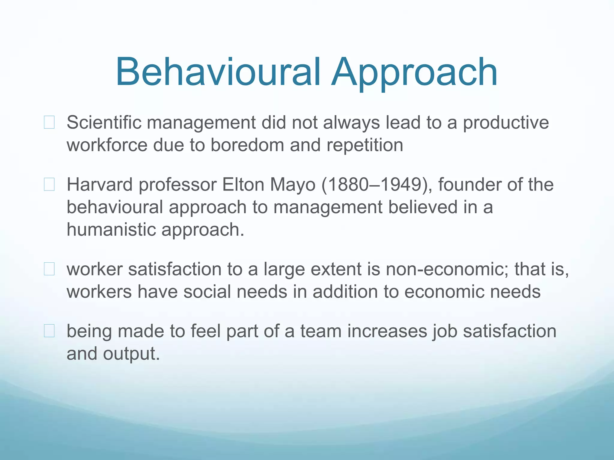 Behavioural Approach
 Scientific management did not always lead to a productive
workforce due to boredom and repetition
 Harvard professor Elton Mayo (1880–1949), founder of the
behavioural approach to management believed in a
humanistic approach.
 worker satisfaction to a large extent is non-economic; that is,
workers have social needs in addition to economic needs
 being made to feel part of a team increases job satisfaction
and output.
 
