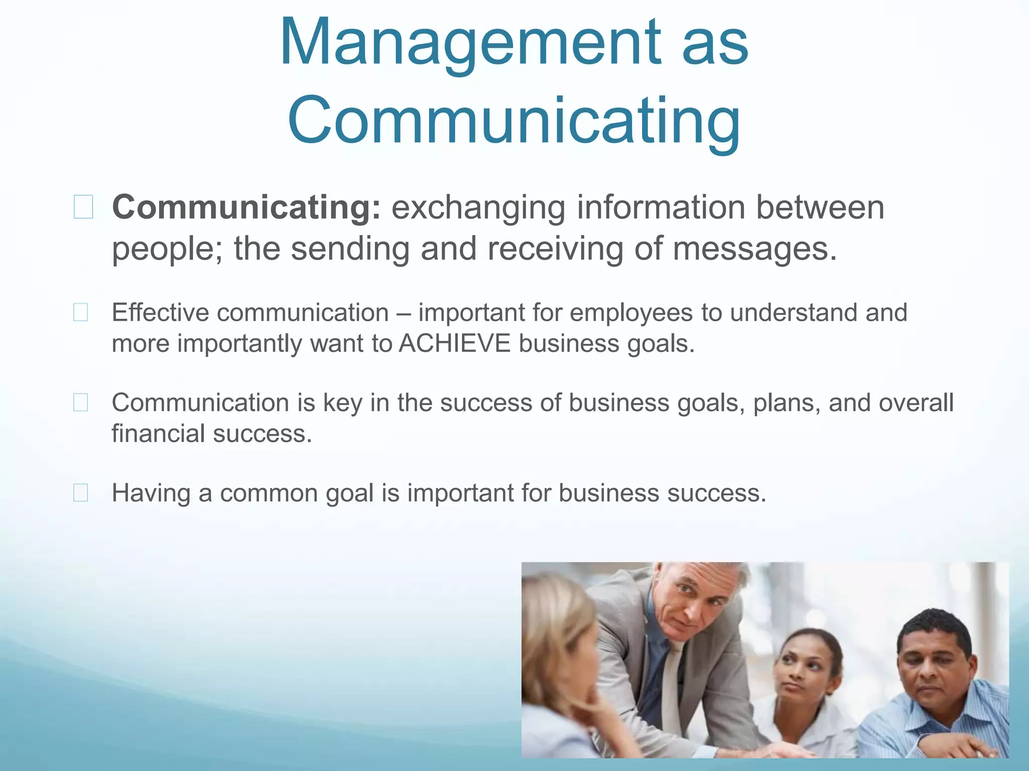 Management as
Communicating
 Communicating: exchanging information between
people; the sending and receiving of messages.
 Effective communication – important for employees to understand and
more importantly want to ACHIEVE business goals.
 Communication is key in the success of business goals, plans, and overall
financial success.
 Having a common goal is important for business success.
 