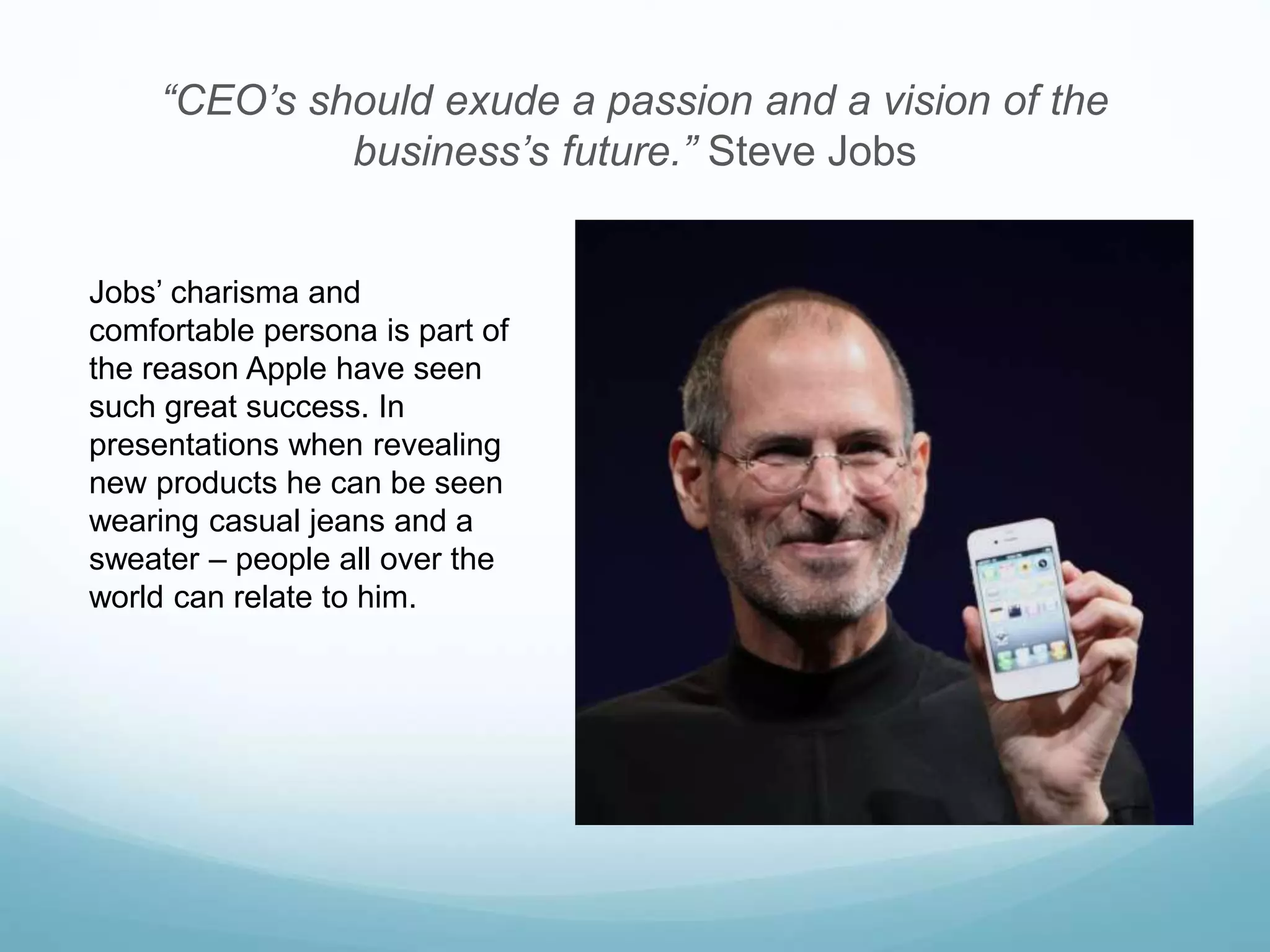 “CEO’s should exude a passion and a vision of the
business’s future.” Steve Jobs
Jobs’ charisma and
comfortable persona is part of
the reason Apple have seen
such great success. In
presentations when revealing
new products he can be seen
wearing casual jeans and a
sweater – people all over the
world can relate to him.
 