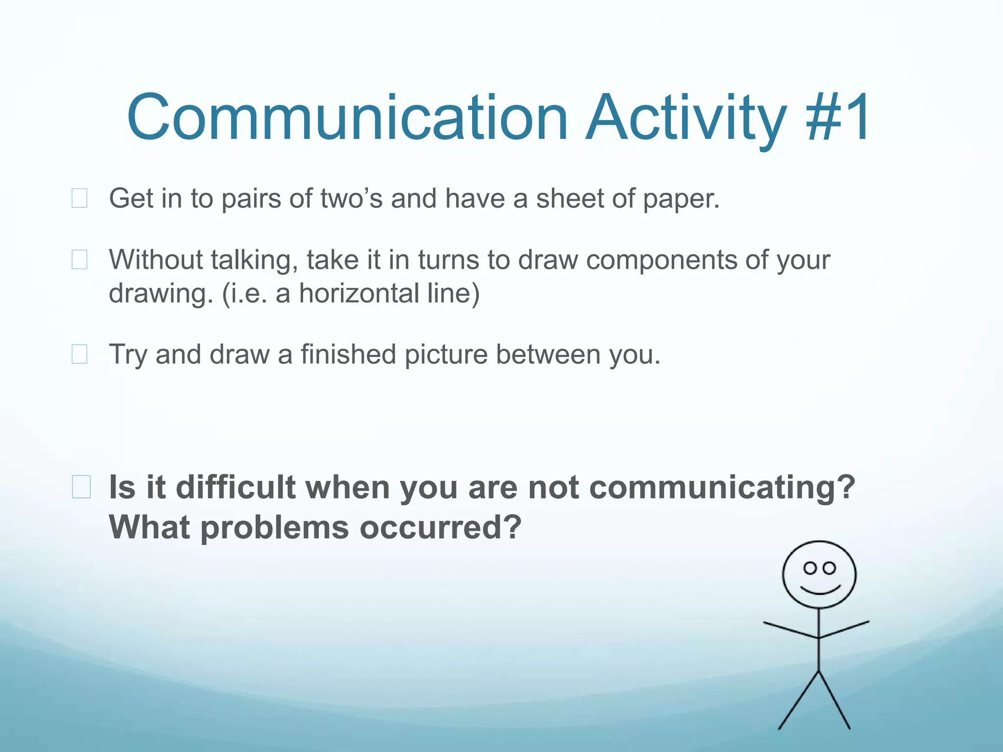 Communication Activity #1
 Get in to pairs of two’s and have a sheet of paper.
 Without talking, take it in turns to draw components of your
drawing. (i.e. a horizontal line)
 Try and draw a finished picture between you.
 Is it difficult when you are not communicating?
What problems occurred?
 