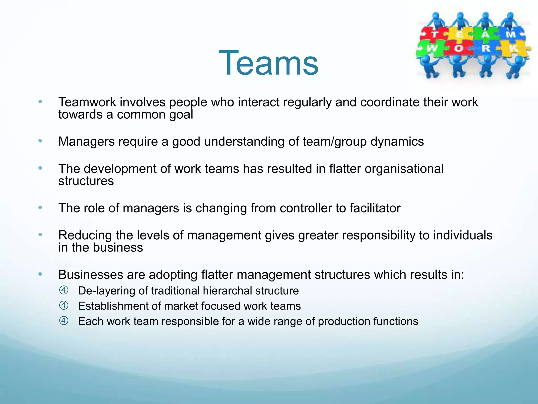 Teams
• Teamwork involves people who interact regularly and coordinate their work
towards a common goal
• Managers require a good understanding of team/group dynamics
• The development of work teams has resulted in flatter organisational
structures
• The role of managers is changing from controller to facilitator
• Reducing the levels of management gives greater responsibility to individuals
in the business
• Businesses are adopting flatter management structures which results in:
 De-layering of traditional hierarchal structure
 Establishment of market focused work teams
 Each work team responsible for a wide range of production functions
 