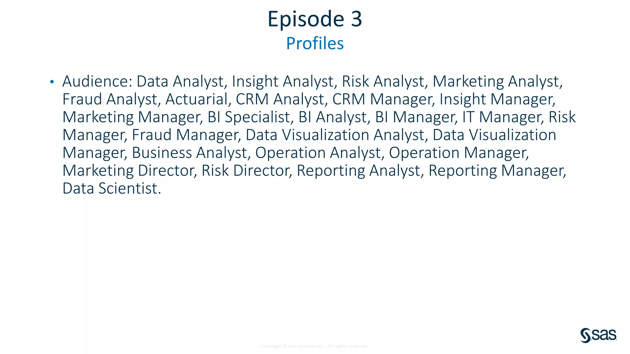 Copyright © SAS Institute Inc. All rights reserved.
Episode 3
Profiles
• Audience: Data Analyst, Insight Analyst, Risk Analyst, Marketing Analyst,
Fraud Analyst, Actuarial, CRM Analyst, CRM Manager, Insight Manager,
Marketing Manager, BI Specialist, BI Analyst, BI Manager, IT Manager, Risk
Manager, Fraud Manager, Data Visualization Analyst, Data Visualization
Manager, Business Analyst, Operation Analyst, Operation Manager,
Marketing Director, Risk Director, Reporting Analyst, Reporting Manager,
Data Scientist.
 