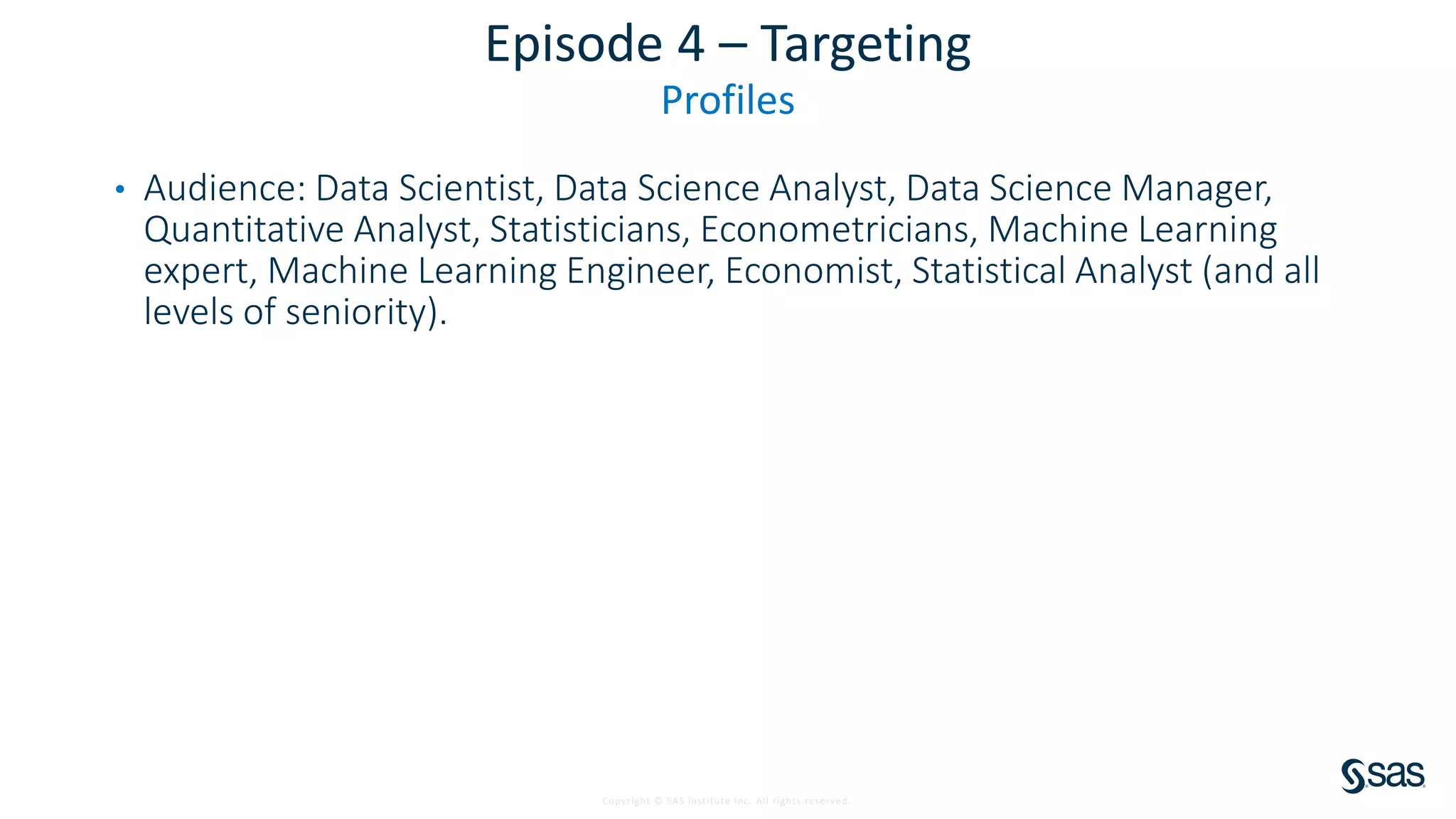 Copyright © SAS Institute Inc. All rights reserved.
Episode 4 – Targeting
Profiles
• Audience: Data Scientist, Data Science Analyst, Data Science Manager,
Quantitative Analyst, Statisticians, Econometricians, Machine Learning
expert, Machine Learning Engineer, Economist, Statistical Analyst (and all
levels of seniority).
 