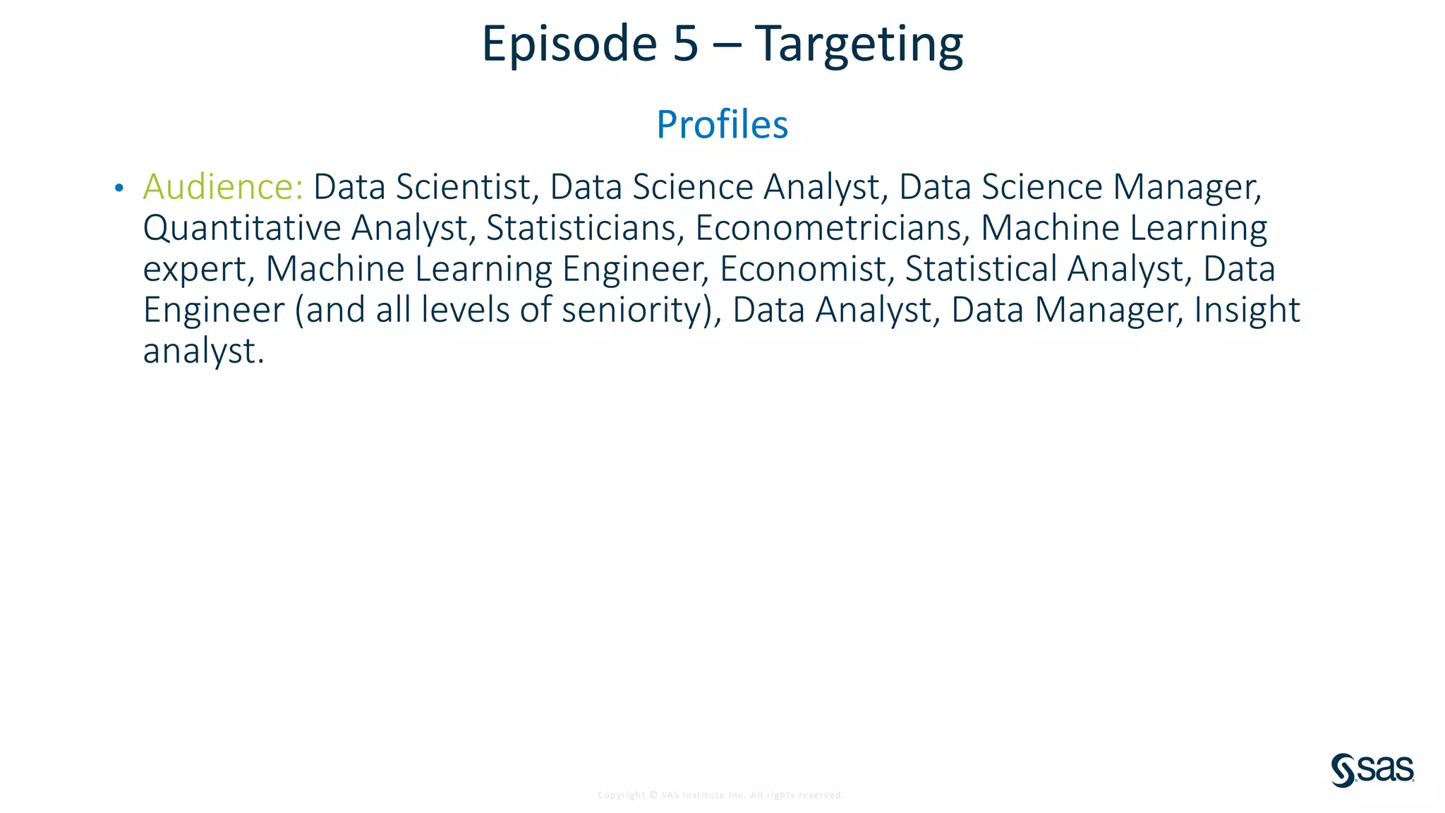 Copyright © SAS Institute Inc. All rights reserved.
Episode 5 – Targeting
Profiles
• Audience: Data Scientist, Data Science Analyst, Data Science Manager,
Quantitative Analyst, Statisticians, Econometricians, Machine Learning
expert, Machine Learning Engineer, Economist, Statistical Analyst, Data
Engineer (and all levels of seniority), Data Analyst, Data Manager, Insight
analyst.
 